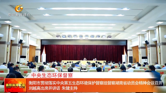 衡阳市贯彻落实中央第五生态环境保护督察组督察湖南省动员会精神会议召开 刘越高出席并讲话 朱健主持